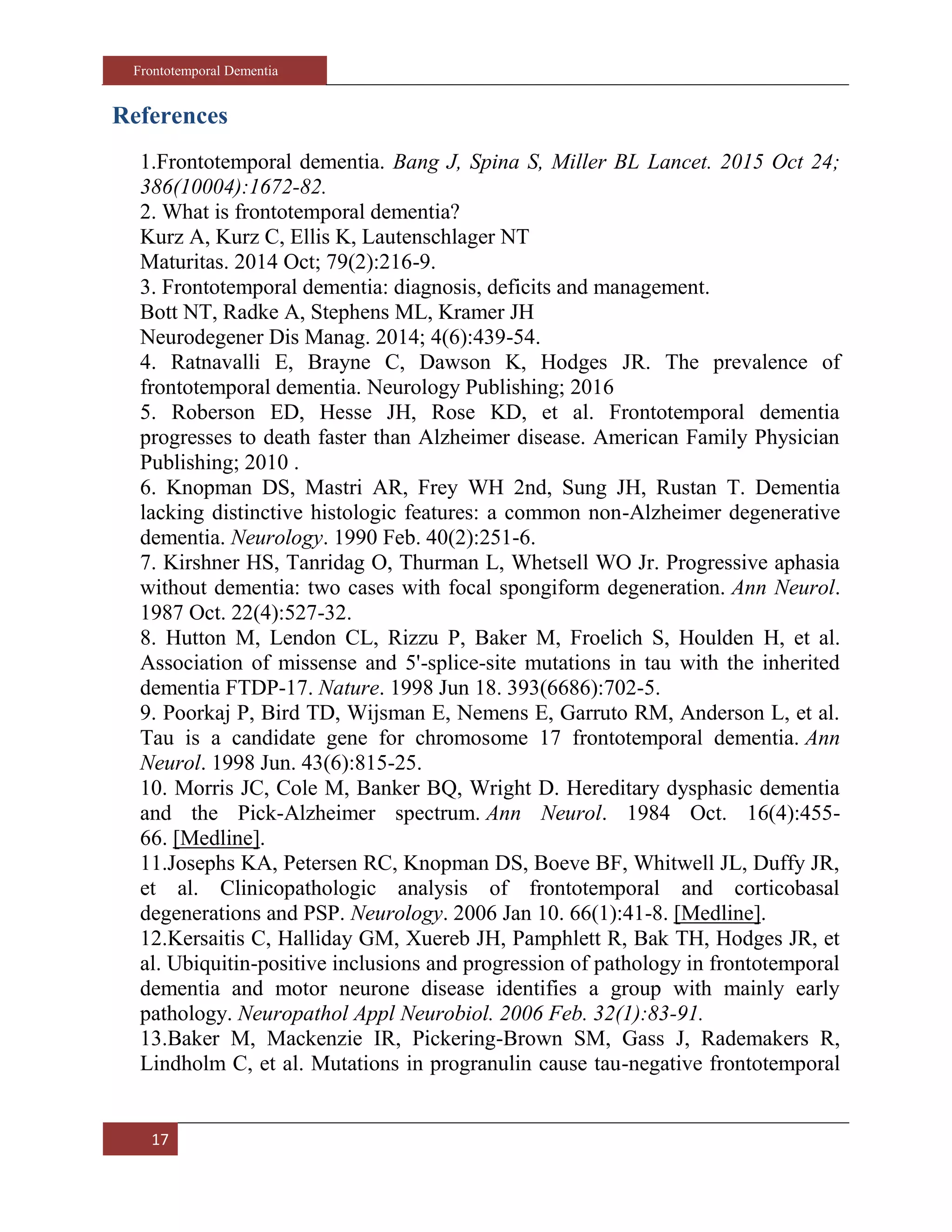 Frontotemporal Dementia
17
References
1.Frontotemporal dementia. Bang J, Spina S, Miller BL Lancet. 2015 Oct 24;
386(10004):1672-82.
2. What is frontotemporal dementia?
Kurz A, Kurz C, Ellis K, Lautenschlager NT
Maturitas. 2014 Oct; 79(2):216-9.
3. Frontotemporal dementia: diagnosis, deficits and management.
Bott NT, Radke A, Stephens ML, Kramer JH
Neurodegener Dis Manag. 2014; 4(6):439-54.
4. Ratnavalli E, Brayne C, Dawson K, Hodges JR. The prevalence of
frontotemporal dementia. Neurology Publishing; 2016
5. Roberson ED, Hesse JH, Rose KD, et al. Frontotemporal dementia
progresses to death faster than Alzheimer disease. American Family Physician
Publishing; 2010 .
6. Knopman DS, Mastri AR, Frey WH 2nd, Sung JH, Rustan T. Dementia
lacking distinctive histologic features: a common non-Alzheimer degenerative
dementia. Neurology. 1990 Feb. 40(2):251-6.
7. Kirshner HS, Tanridag O, Thurman L, Whetsell WO Jr. Progressive aphasia
without dementia: two cases with focal spongiform degeneration. Ann Neurol.
1987 Oct. 22(4):527-32.
8. Hutton M, Lendon CL, Rizzu P, Baker M, Froelich S, Houlden H, et al.
Association of missense and 5'-splice-site mutations in tau with the inherited
dementia FTDP-17. Nature. 1998 Jun 18. 393(6686):702-5.
9. Poorkaj P, Bird TD, Wijsman E, Nemens E, Garruto RM, Anderson L, et al.
Tau is a candidate gene for chromosome 17 frontotemporal dementia. Ann
Neurol. 1998 Jun. 43(6):815-25.
10. Morris JC, Cole M, Banker BQ, Wright D. Hereditary dysphasic dementia
and the Pick-Alzheimer spectrum. Ann Neurol. 1984 Oct. 16(4):455-
66. [Medline].
11.Josephs KA, Petersen RC, Knopman DS, Boeve BF, Whitwell JL, Duffy JR,
et al. Clinicopathologic analysis of frontotemporal and corticobasal
degenerations and PSP. Neurology. 2006 Jan 10. 66(1):41-8. [Medline].
12.Kersaitis C, Halliday GM, Xuereb JH, Pamphlett R, Bak TH, Hodges JR, et
al. Ubiquitin-positive inclusions and progression of pathology in frontotemporal
dementia and motor neurone disease identifies a group with mainly early
pathology. Neuropathol Appl Neurobiol. 2006 Feb. 32(1):83-91.
13.Baker M, Mackenzie IR, Pickering-Brown SM, Gass J, Rademakers R,
Lindholm C, et al. Mutations in progranulin cause tau-negative frontotemporal
 