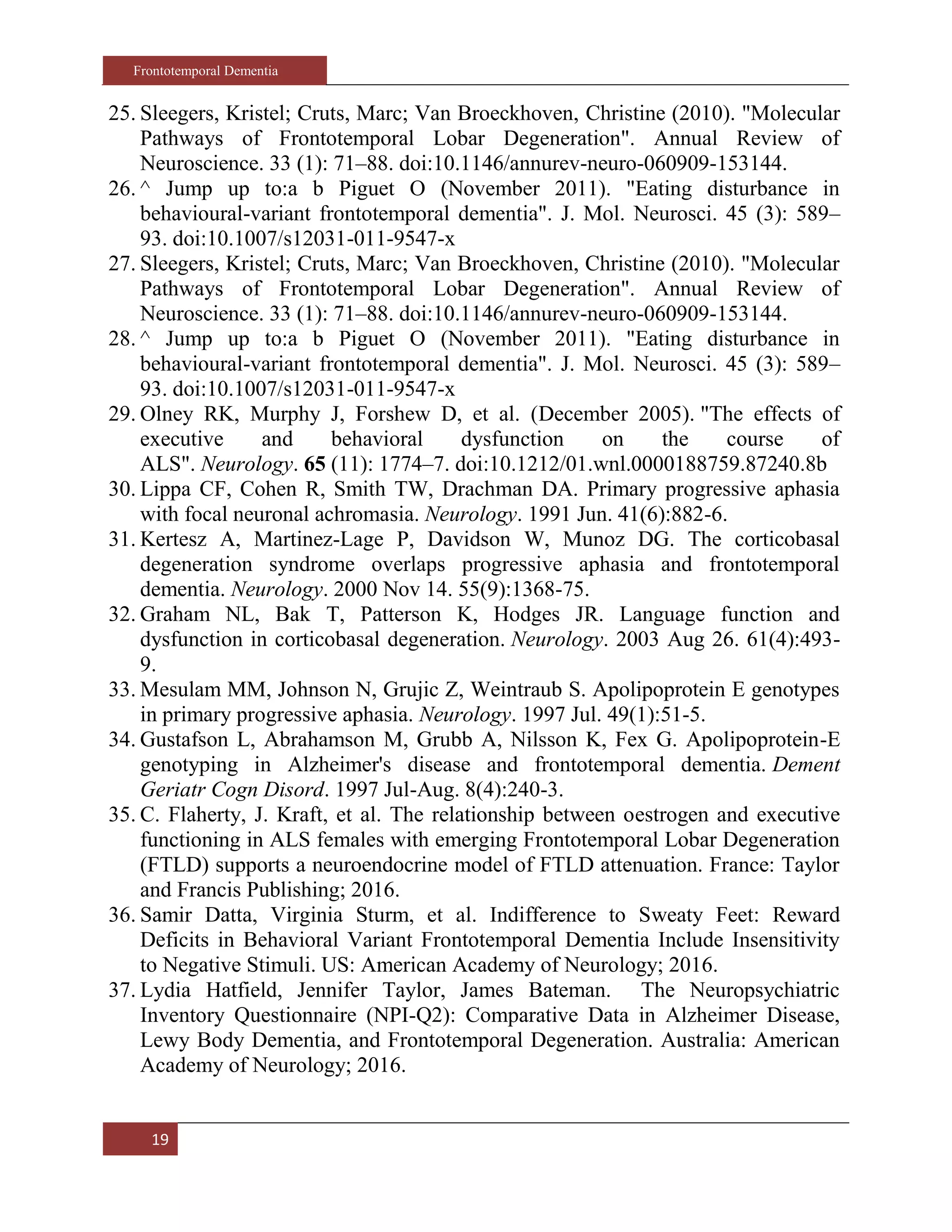 Frontotemporal Dementia
19
25. Sleegers, Kristel; Cruts, Marc; Van Broeckhoven, Christine (2010). "Molecular
Pathways of Frontotemporal Lobar Degeneration". Annual Review of
Neuroscience. 33 (1): 71–88. doi:10.1146/annurev-neuro-060909-153144.
26. ^ Jump up to:a b Piguet O (November 2011). "Eating disturbance in
behavioural-variant frontotemporal dementia". J. Mol. Neurosci. 45 (3): 589–
93. doi:10.1007/s12031-011-9547-x
27. Sleegers, Kristel; Cruts, Marc; Van Broeckhoven, Christine (2010). "Molecular
Pathways of Frontotemporal Lobar Degeneration". Annual Review of
Neuroscience. 33 (1): 71–88. doi:10.1146/annurev-neuro-060909-153144.
28. ^ Jump up to:a b Piguet O (November 2011). "Eating disturbance in
behavioural-variant frontotemporal dementia". J. Mol. Neurosci. 45 (3): 589–
93. doi:10.1007/s12031-011-9547-x
29. Olney RK, Murphy J, Forshew D, et al. (December 2005). "The effects of
executive and behavioral dysfunction on the course of
ALS". Neurology. 65 (11): 1774–7. doi:10.1212/01.wnl.0000188759.87240.8b
30. Lippa CF, Cohen R, Smith TW, Drachman DA. Primary progressive aphasia
with focal neuronal achromasia. Neurology. 1991 Jun. 41(6):882-6.
31. Kertesz A, Martinez-Lage P, Davidson W, Munoz DG. The corticobasal
degeneration syndrome overlaps progressive aphasia and frontotemporal
dementia. Neurology. 2000 Nov 14. 55(9):1368-75.
32. Graham NL, Bak T, Patterson K, Hodges JR. Language function and
dysfunction in corticobasal degeneration. Neurology. 2003 Aug 26. 61(4):493-
9.
33. Mesulam MM, Johnson N, Grujic Z, Weintraub S. Apolipoprotein E genotypes
in primary progressive aphasia. Neurology. 1997 Jul. 49(1):51-5.
34. Gustafson L, Abrahamson M, Grubb A, Nilsson K, Fex G. Apolipoprotein-E
genotyping in Alzheimer's disease and frontotemporal dementia. Dement
Geriatr Cogn Disord. 1997 Jul-Aug. 8(4):240-3.
35. C. Flaherty, J. Kraft, et al. The relationship between oestrogen and executive
functioning in ALS females with emerging Frontotemporal Lobar Degeneration
(FTLD) supports a neuroendocrine model of FTLD attenuation. France: Taylor
and Francis Publishing; 2016.
36. Samir Datta, Virginia Sturm, et al. Indifference to Sweaty Feet: Reward
Deficits in Behavioral Variant Frontotemporal Dementia Include Insensitivity
to Negative Stimuli. US: American Academy of Neurology; 2016.
37. Lydia Hatfield, Jennifer Taylor, James Bateman. The Neuropsychiatric
Inventory Questionnaire (NPI-Q2): Comparative Data in Alzheimer Disease,
Lewy Body Dementia, and Frontotemporal Degeneration. Australia: American
Academy of Neurology; 2016.
 