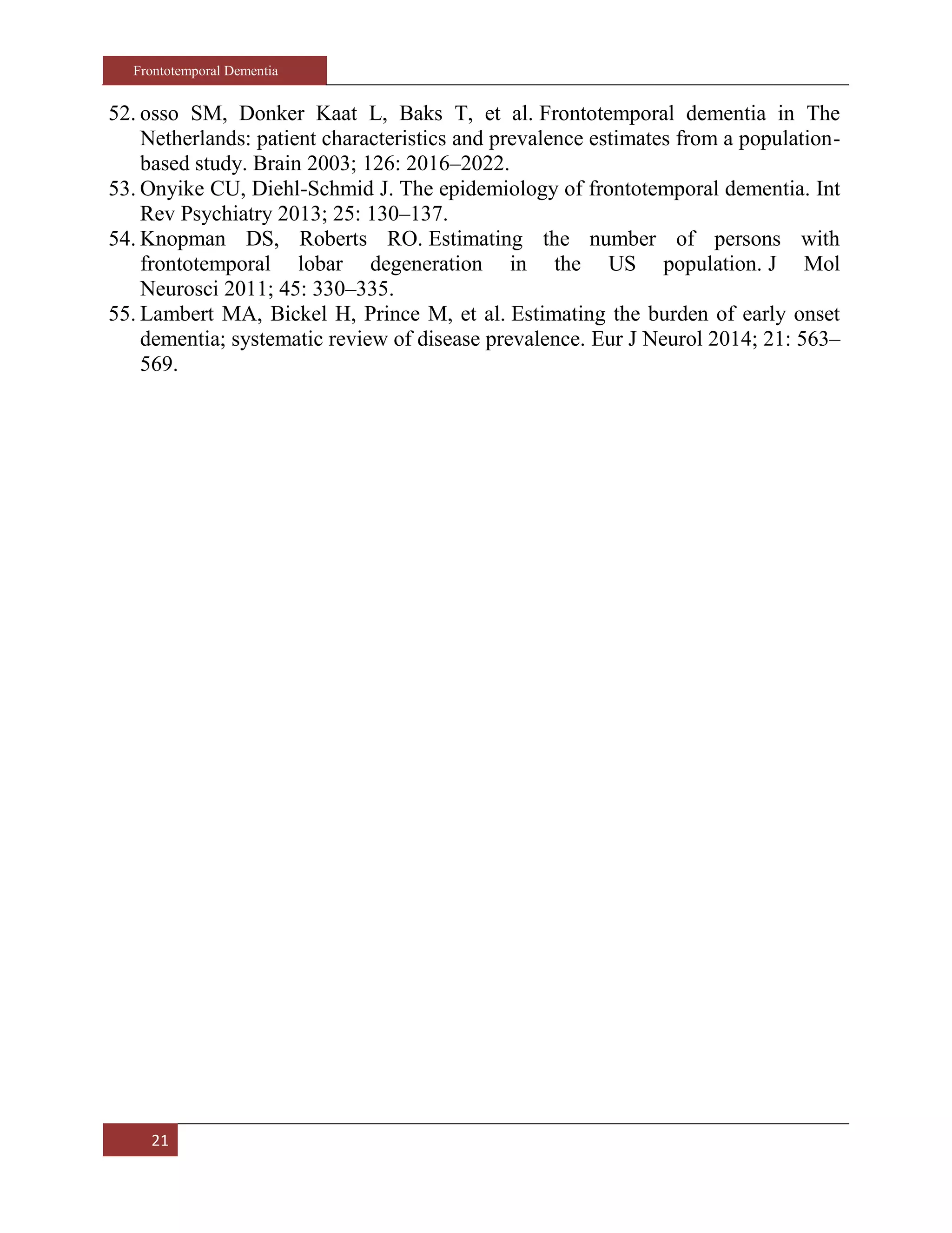 Frontotemporal Dementia
21
52. osso SM, Donker Kaat L, Baks T, et al. Frontotemporal dementia in The
Netherlands: patient characteristics and prevalence estimates from a population-
based study. Brain 2003; 126: 2016–2022.
53. Onyike CU, Diehl-Schmid J. The epidemiology of frontotemporal dementia. Int
Rev Psychiatry 2013; 25: 130–137.
54. Knopman DS, Roberts RO. Estimating the number of persons with
frontotemporal lobar degeneration in the US population. J Mol
Neurosci 2011; 45: 330–335.
55. Lambert MA, Bickel H, Prince M, et al. Estimating the burden of early onset
dementia; systematic review of disease prevalence. Eur J Neurol 2014; 21: 563–
569.
 