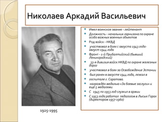 Николаев Аркадий ВасильевичНиколаев Аркадий Васильевич
 Имел воинское звание - лейтенант
 Должность - начальник гарнизона по охране
особо важных военных объектов
 Род войск - НКВД
 участвовал в боях с августа 1943 года-
август 1944 года
 Фронт - 1-й Прибалтийский (бывший
Ленинградский)
 33-я дивизия войск НКВД по охране железных
дорог
 участвовал в боях за Освобождение Эстонии
 был ранен в августе 1944 года, лежал в
 госпитале г. Саратова.
 награждён медалью «За боевые заслуги» и
ещё 5 медалями
 С 1945 по 1953 год служил в армии
 С 1953 года работал педагогом в Лысых Горах
(директором 1957-1960)
1925-1995
 