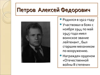 Петров Алексей ФедоровичПетров Алексей Федорович
Родился в 1922 году
Участвовал в боях с
ноября 1944 по май
1945 года имел
воинское звание
лейтенант , был
старшим механиком
по вооружению.
Награжден орденом
«Отечественной
войны II степени»
 