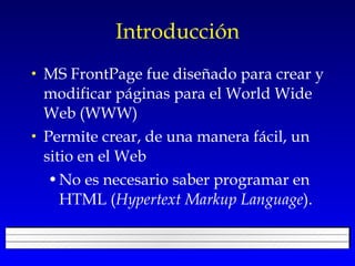 Introducción MS FrontPage fue diseñado para crear y modificar páginas para el World Wide Web (WWW) Permite crear, de una manera fácil, un sitio en el Web No es necesario saber programar en HTML ( Hypertext Markup Language ). 