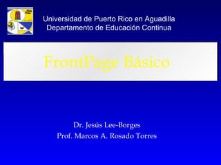 FrontPage Básico Dr. Jesús Lee-Borges Prof. Marcos A. Rosado Torres Universidad de Puerto Rico en Aguadilla Departamento de Educación Continua 