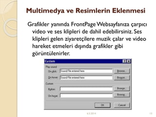 Multimedya ve Resimlerin Eklenmesi
Grafikler yanında FrontPage Websayfanıza çarpıcı
video ve ses klipleri de dahil edebilirsiniz. Ses
klipleri gelen ziyaretçilere muzik çalar ve video
hareket etmeleri dışında grafikler gibi
görüntülenirler.
6.5.2014 13
 