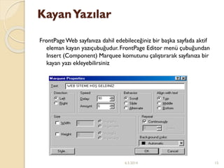 KayanYazılar
FrontPageWeb sayfanıza dahil edebileceğiniz bir başka sayfada aktif
eleman kayan yazıçubuğudur. FrontPage Editor menü çubuğundan
Insert (Component) Marquee komutunu çalıştırarak sayfanıza bir
kayan yazı ekleyebilirsiniz
6.5.2014 15
 