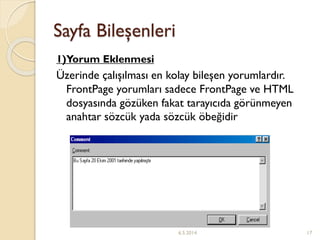 Sayfa Bileşenleri
1)Yorum Eklenmesi
Üzerinde çalışılması en kolay bileşen yorumlardır.
FrontPage yorumları sadece FrontPage ve HTML
dosyasında gözüken fakat tarayıcıda görünmeyen
anahtar sözcük yada sözcük öbeğidir
6.5.2014 17
 
