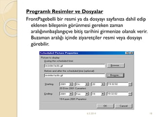 Programlı Resimler ve Dosyalar
FrontPagebelli bir resmi ya da dosyayı sayfanıza dahil edip
eklenen bileşenin görünmesi gereken zaman
aralığınınbaşlangıçve bitiş tarihini girmenize olanak verir.
Buzaman aralığı içinde ziyaretçiler resmi veya dosyayı
görebilir.
6.5.2014 18
 