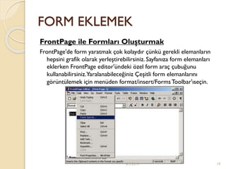 FORM EKLEMEK
FrontPage ile Formları Oluşturmak
FrontPage'de form yaratmak çok kolaydır çünkü gerekli elemanların
hepsini grafik olarak yerleştirebilirsiniz. Sayfanıza form elemanları
eklerken FrontPage editor'ündeki özel form araç çubuğunu
kullanabilirsiniz.Yaralanabileceğiniz Çeşitli form elemanlarını
görüntülemek için menüden format/insert/FormsToolbar'ıseçin.
6.5.2014 19
 