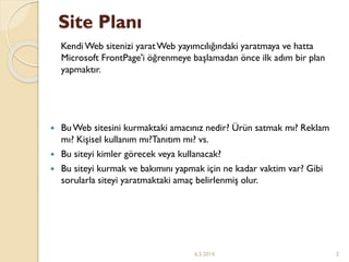 Site Planı
KendiWeb sitenizi yaratWeb yayımcılığındaki yaratmaya ve hatta
Microsoft FrontPage'i öğrenmeye başlamadan önce ilk adım bir plan
yapmaktır.
 BuWeb sitesini kurmaktaki amacınız nedir? Ürün satmak mı? Reklam
mı? Kişisel kullanım mı?Tanıtım mı? vs.
 Bu siteyi kimler görecek veya kullanacak?
 Bu siteyi kurmak ve bakımını yapmak için ne kadar vaktim var? Gibi
sorularla siteyi yaratmaktaki amaç belirlenmiş olur.
6.5.2014 2
 