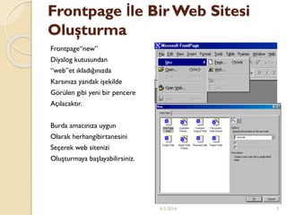 Frontpage İle Bir Web Sitesi
Oluşturma
Frontpage“new”
Diyalog kutusundan
“web”et ıkladığınızda
Karsınıza yandak işekilde
Görülen gibi yeni bir pencere
Açılacaktır.
Burda amacınıza uygun
Olarak herhangibirtanesini
Seçerek web sitenizi
Oluşturmaya başlayabilirsiniz.
6.5.2014 3
 