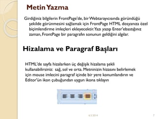 MetinYazma
Girdiğiniz bilgilerin FrontPage'de, birWebtarayıcısında göründüğü
şekilde görünmesini sağlamak için FrontPage HTML dosyanıza özel
biçimlendirme imleçleri ekleyecektir.Yazı yazıp Enter'ebastığınız
zaman, FrontPage bir paragrafın sonunun geldiğini algılar.
HTML'de sayfa hizalarken üç değişik hizalama şekli
kullanabilirsiniz: sağ, sol ve orta. Metninizin hizasını belirlemek
için mouse imlecini paragraf içinde bir yere konumlandırın ve
Editor'ün ikon çubuğundan uygun ikona tıklayın
Hizalama ve Paragraf Başları
6.5.2014 7
 