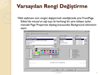 Varsayılan Rengi Değiştirme
Web sayfanızın tüm rengini değiştirmek istediğinizde yine FrontPage
Editor'de mouse’un sağ tuşu ile herhangi bir yere tıklayın açılan
menüde Page Properties diyalog kutusundan Background sekmenini
seçin.
6.5.2014 9
 