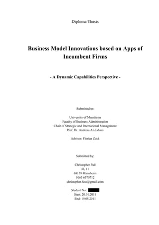 Diploma Thesis




Business Model Innovations based on Apps of
            Incumbent Firms


        - A Dynamic Capabilities Perspective -




                           Submitted to:

                      University of Mannheim
                Faculty of Business Administration
          Chair of Strategic and International Management
                    Prof. Dr. Andreas Al-Laham

                      Advisor: Florian Zock




                          Submitted by:

                          Christopher Fuß
                               J6, 11
                         68159 Mannheim
                           0163 6370712
                   christopher.fuss@gmail.com

                      Student No.: 0994143
                        Start: 20.01.2011
                        End: 19.05.2011
 