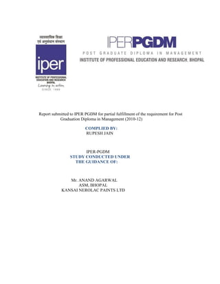 Report submitted to IPER PGDM for partial fulfillment of the requirement for Post
           Graduation Diploma in Management (2010-12)

                          COMPLIED BY:
                          RUPESH JAIN



                       IPER-PGDM
                 STUDY CONDUCTED UNDER
                   THE GUIDANCE OF:



               Mr. ANAND AGARWAL
                   ASM, BHOPAL
            KANSAI NEROLAC PAINTS LTD
 