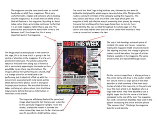 The magazine uses the same band index on the left            The use of the ‘NME’ logo in big bold red text, followed by this week in
       hand side on all of there magazines. This is very            bold white text gives the whole page a clean and clear title. This gives the
       useful for both a reader and someone who is looking          reader a constant reminder of the company leading the magazine, The
       into the magazine as it can tell them all of the artists     font, colours and house style are all the same type which gives the
       that will feature in this magazine. By calling it a band     magazine a bold, but effective way of presenting their pieces, by keeping
       index rather that a artist index reinforces the fat that     the same font and layout for there page helps them to stick to there
       it is an indie magazine rather than a pop one. The           brand identity. You can see that throughout the whole page very few
       colours that are used in the band index create a link        colours are used and the ones that are are all taken from the title to help
       between itself, this shows that this is a very               create a connection between the two.
       important part of the magazine.


                                                                                                          The use of sub-headings puts each piece of
                                                                                                          content into easier and clearer categories,
                                                                                                          making the magazine make sense and clearer.
                                                                                                          The heading are short and snappy to give the
The image that has been placed in the centre of                                                           reader a quick idea about the type of articles
the page, this is to show that it is going to be the                                                      that are available in the magazine. The same
centre of attention in the magazine. It is of a very                                                      article names are repeated through issues.
prominent indie band. The article is about the
return of the band from a long stay in America
this is particularly appealing to the reader as they
would like to see there new third album. The
image is of two men performing in a church, this
is a strange place for an indie band to be                                                                On the contents page there is a large picture in
performing but it odes kind of link up with the                                                           the centre to try and draw in the reader. Under
conventions associated with indie bands as they                                                           this picture there is a large piece of text that
often do have there photos taken in strange or                                                            describes a brief summary of the main story
inconspicuous locations. The way that the shot is                                                         (taster article) of the magazine, in this particular
taken not being at a photo shoot hints that there                                                         issue the main article is on Kasabian who is a
may be some behind the scenes information or                                                              large indie band. They have decided to use a
interviews in the article.                                                                                slightly larger font for the name of the band
                                                                                                          compared to the rest of the text. The magazine
                The magazine will always feature the same box/                                            has used a convention that they have used in the
                image advertising the fact that you can subscribe                                         past of introducing the article with the phrase
                to this particular magazine trying to retain the                                          “The moment that”. This helps the magazine
                reader, to draw the reader in to make this                                                build its brand identity.
                subscription they have put the fact that you will
                save 45 pounds in a bright yellow colour.
 