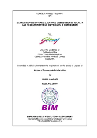 SUMMER PROJECT REPORT
                               ON


MARKET MAPPING OF CARE & ADVANCE DISTRIBUTION IN KOLKATA
    AND RECOMMENDATIONS ON VISIBILITY & DISTRIBUTION



                                    For




                         Under the Guidance of
                            Subhodeep Roy
                      DGM- Trade Marketing East
                    Godrej Consumer Products Limited
                               KOLKATA


Submitted in partial fulfillment of the requirement for the award of Degree of

                   Master of Business Administration

                                     By

                             NIKHIL KANSARI

                             ROLL NO. 28099




           BHARATHIDASAN INSTITUTE OF MANAGEMENT
            (School of Excellence of Bharathidasan University)
                       TIRUCHIRAPPALLI 620 014
 