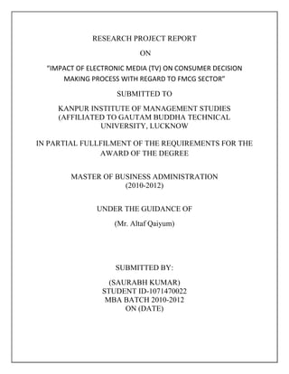 RESEARCH PROJECT REPORT
ON
“IMPACT OF ELECTRONIC MEDIA (TV) ON CONSUMER DECISION
MAKING PROCESS WITH REGARD TO FMCG SECTOR”
SUBMITTED TO
KANPUR INSTITUTE OF MANAGEMENT STUDIES
(AFFILIATED TO GAUTAM BUDDHA TECHNICAL
UNIVERSITY, LUCKNOW
IN PARTIAL FULLFILMENT OF THE REQUIREMENTS FOR THE
AWARD OF THE DEGREE
MASTER OF BUSINESS ADMINISTRATION
(2010-2012)
UNDER THE GUIDANCE OF
(Mr. Altaf Qaiyum)
SUBMITTED BY:
(SAURABH KUMAR)
STUDENT ID-1071470022
MBA BATCH 2010-2012
ON (DATE)
 