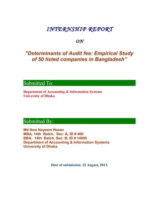 INTERNSHIP REPORT
ON
"Determinants of Audit fee: Empirical Study
of 50 listed companies in Bangladesh”
Submitted To:
Department of Accounting & Information Systems
University of Dhaka
Submitted By:
Md Ibne Nayeem Hasan
MBA, 14th Batch, Sec: A, ID # 460
BBA, 14th Batch, Sec: B, ID # 14095
Department of Accounting & Information Systems
University of Dhaka
Date of submission: 22 August, 2013.
 