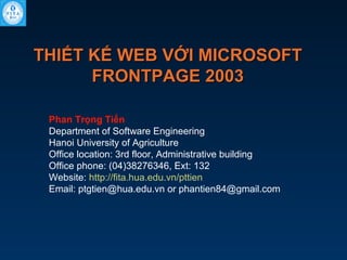 THIẾT KẾ WEB VỚI MICROSOFT
FRONTPAGE 2003
Phan Trọng Tiến
Department of Software Engineering
Hanoi University of Agriculture
Office location: 3rd floor, Administrative building
Office phone: (04)38276346, Ext: 132
Website: http://fita.hua.edu.vn/pttien
Email: ptgtien@hua.edu.vn or phantien84@gmail.com

 