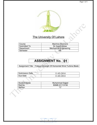 1
Page 1 of 1
The University Of Lahore
Course Machine Desine-2
Submitted To Sir Aqeel Abbas
Department Mechanical Engineering
Semester 6th
ASSIGNMENT No. 01
Assignment Title Fatigue Strength Of Horizontal Wind Turbine Blade
Submission Date 11-03-2014
Due Date 11-03-2014
Student Name Muhammad Sajjad
Roll No BSME-01113138
Section “C”
 