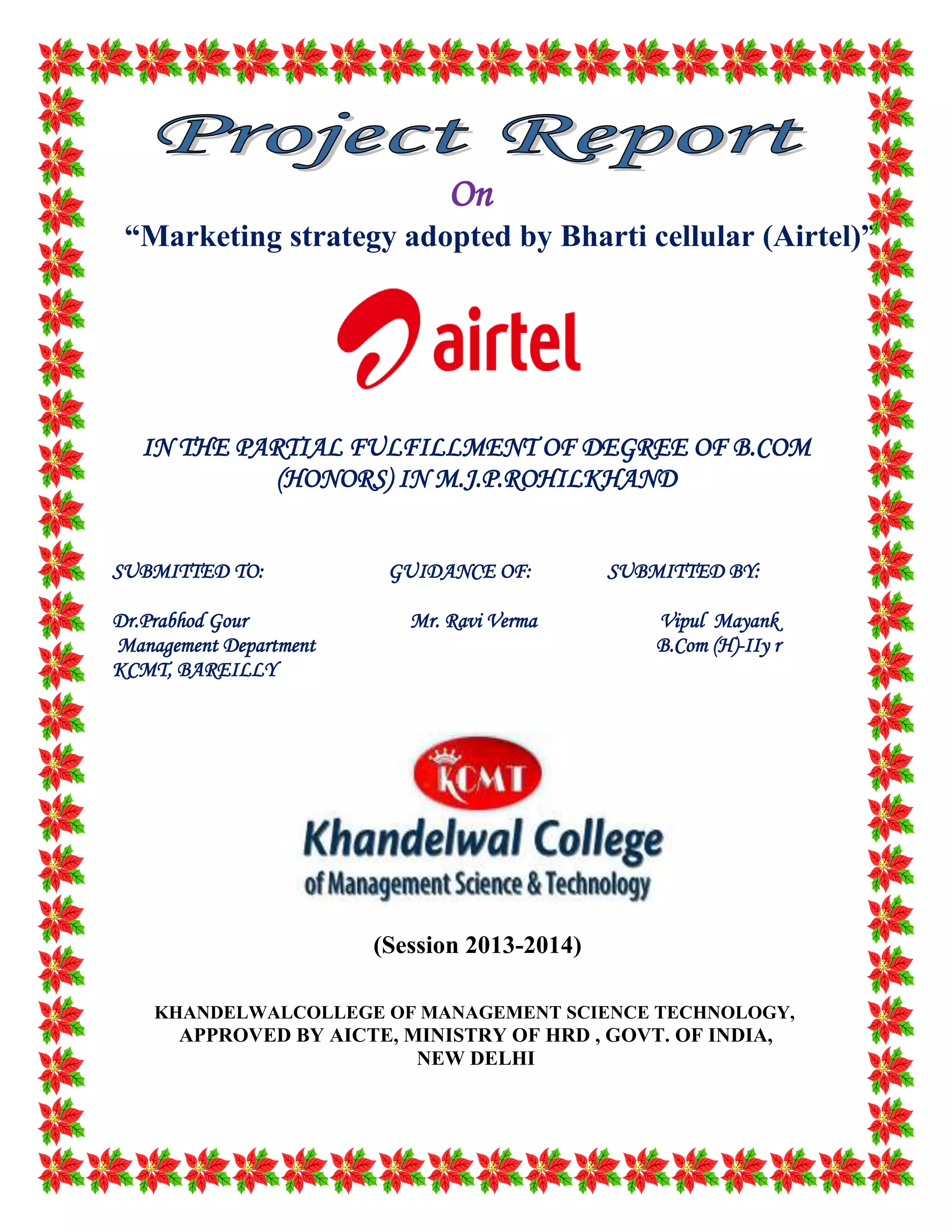 On
“Marketing strategy adopted by Bharti cellular (Airtel)”
IN THE PARTIAL FULFILLMENT OF DEGREE OF B.COM
(HONORS) IN M.J.P.ROHILKHAND
SUBMITTED TO: GUIDANCE OF: SUBMITTED BY:
Dr.Prabhod Gour Mr. Ravi Verma Vipul Mayank
Management Department B.Com (H)-IIy r
KCMT, BAREILLY
(Session 2013-2014)
KHANDELWALCOLLEGE OF MANAGEMENT SCIENCE TECHNOLOGY,
APPROVED BY AICTE, MINISTRY OF HRD , GOVT. OF INDIA,
NEW DELHI