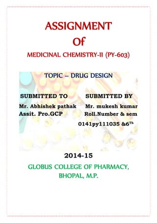 ASSIGNMENT
Of
MEDICINAL CHEMISTRY-II (PY-603)
TOPIC – DRUG DESIGN
SUBMITTED TO SUBMITTED BY
Mr. Abhishek pathak Mr. mukesh kumar
Assit. Pro.GCP Roll.Number & sem
0141py111035 &6Th
2014-15
GLOBUS COLLEGE OF PHARMACY,
BHOPAL, M.P.
 