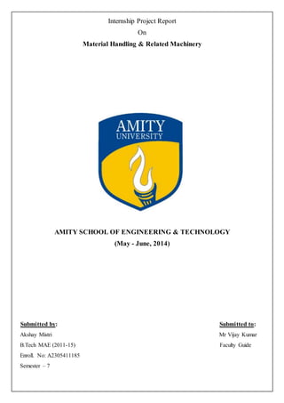 Internship Project Report
On
Material Handling & Related Machinery
AMITY SCHOOL OF ENGINEERING & TECHNOLOGY
(May - June, 2014)
Submitted by: Submitted to:
Akshay Mistri Mr Vijay Kumar
B.Tech MAE (2011-15) Faculty Guide
Enroll. No: A2305411185
Semester – 7
 