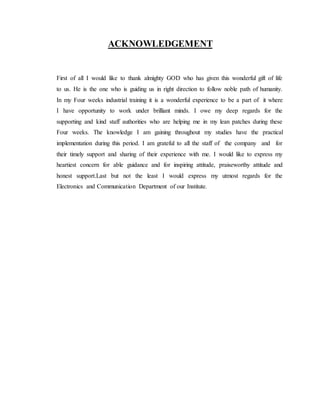 ACKNOWLEDGEMENT 
First of all I would like to thank almighty GOD who has given this wonderful gift of life 
to us. He is the one who is guiding us in right direction to follow noble path of humanity. 
In my Four weeks industrial training it is a wonderful experience to be a part of it where 
I have opportunity to work under brilliant minds. I owe my deep regards for the 
supporting and kind staff authorities who are helping me in my lean patches during these 
Four weeks. The knowledge I am gaining throughout my studies have the practical 
implementation during this period. I am grateful to all the staff of the company and for 
their timely support and sharing of their experience with me. I would like to express my 
heartiest concern for able guidance and for inspiring attitude, praiseworthy attitude and 
honest support.Last but not the least I would express my utmost regards for the 
Electronics and Communication Department of our Institute. 
 