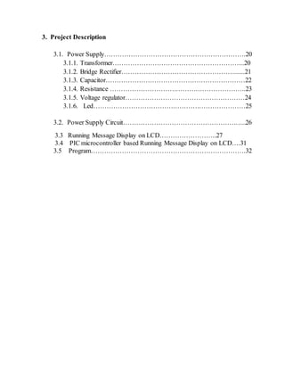 3. Project Description 
3.1. Power Supply……………………………………………………….20 
3.1.1. Transformer…………………………………………………...20 
3.1.2. Bridge Rectifier……………………………………………......21 
3.1.3. Capacitor………………………………………………………22 
3.1.4. Resistance ……………………………………………………..23 
3.1.5. Voltage regulator………………………………………………24 
3.1.6. Led……………………………………………………………25 
3.2. Power Supply Circuit………………………………………………..26 
3.3 Running Message Display on LCD……………………..27 
3.4 PIC microcontroller based Running Message Display on LCD….31 
3.5 Program…………………………………………………………….32 
 