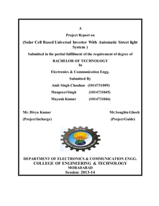 A 
Project Report on 
(Solar Cell Based Universal Inverter With Automatic Street light 
System ) 
Submitted in the partial fulfillment of the requirement of degree of 
BACHELOR OF TECHNOLOGY 
In 
Electronics & Communication Engg. 
Submitted By 
Amit Singh Chauhan (1014731009) 
Manpreet Singh (1014731045) 
Mayank Kumar (1014731046) 
Mr. Divya Kumar Mr.Soughta Ghosh 
(Project Incharge) (Project Guide) 
DEPARTMENT OF ELECTRONICS & COMMUNICATION ENGG. 
COLLEGE OF ENGINEERING & TECHNOLOGY 
MORADABAD 
Session: 2013-14 
 