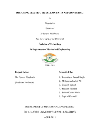 DESIGNING ELECTRIC BICYCLE ON CATIA AND 3D PRINTING
A
Dissertation
Submitted
In Partial Fulfilment
For the Award of the Degree of
Bachelor of Technology
In Department of Mechanical Engineering
2014 – 2015
Project Guide:
Mr. Gaurav Bhadauria
(Assistant Professor)
Submitted By:
1. Rameshwar Prasad Singh
2. Mohammad Afzal Ali
3. Gugloth Sathish
4. Saddam Hussain
5. Rohan Kumar Walia
6. Saptrishi Mandal
DEPARTMENT OF MECHANICAL ENGINEERING
DR. K. N. MODI UNIVERSITY NEWAI – RAJASTHAN
APRIL 2015
 