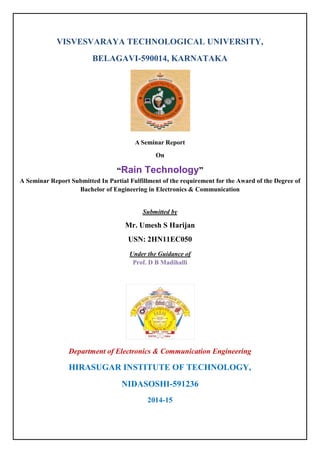 VISVESVARAYA TECHNOLOGICAL UNIVERSITY,
BELAGAVI-590014, KARNATAKA
A Seminar Report
On
“Rain Technology”
A Seminar Report Submitted In Partial Fulfillment of the requirement for the Award of the Degree of
Bachelor of Engineering in Electronics & Communication
Submitted by
Mr. Umesh S Harijan
USN: 2HN11EC050
Under the Guidance of
Prof. D B Madihalli
Department of Electronics & Communication Engineering
HIRASUGAR INSTITUTE OF TECHNOLOGY,
NIDASOSHI-591236
2014-15
 