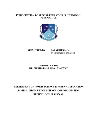 INTRODUCTION TO SPECIAL EDUCATION IN HISTORICAL
PERSPECTIVE
SUBMITTED BY: BAHAR HUSSAIN
1st Semester MS (SS&PE)
SUBMITTED TO:
DR. MUHIBULLAH KHAN MARWAT
DEPARTMENT OF SPORTS SCIENCE & PHYSICAL EDUCATION
SARHAD UNIVERSITY OF SCIENCE AND INFORMATION
TECHNOLOGY PESHAWAR
 