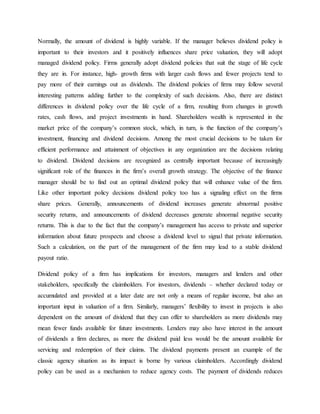 Normally, the amount of dividend is highly variable. If the manager believes dividend policy is
important to their investors and it positively influences share price valuation, they will adopt
managed dividend policy. Firms generally adopt dividend policies that suit the stage of life cycle
they are in. For instance, high- growth firms with larger cash flows and fewer projects tend to
pay more of their earnings out as dividends. The dividend policies of firms may follow several
interesting patterns adding further to the complexity of such decisions. Also, there are distinct
differences in dividend policy over the life cycle of a firm, resulting from changes in growth
rates, cash flows, and project investments in hand. Shareholders wealth is represented in the
market price of the company’s common stock, which, in turn, is the function of the company’s
investment, financing and dividend decisions. Among the most crucial decisions to be taken for
efficient performance and attainment of objectives in any organization are the decisions relating
to dividend. Dividend decisions are recognized as centrally important because of increasingly
significant role of the finances in the firm’s overall growth strategy. The objective of the finance
manager should be to find out an optimal dividend policy that will enhance value of the firm.
Like other important policy decisions dividend policy too has a signaling effect on the firms
share prices. Generally, announcements of dividend increases generate abnormal positive
security returns, and announcements of dividend decreases generate abnormal negative security
returns. This is due to the fact that the company’s management has access to private and superior
information about future prospects and choose a dividend level to signal that private information.
Such a calculation, on the part of the management of the firm may lead to a stable dividend
payout ratio.
Dividend policy of a firm has implications for investors, managers and lenders and other
stakeholders, specifically the claimholders. For investors, dividends – whether declared today or
accumulated and provided at a later date are not only a means of regular income, but also an
important input in valuation of a firm. Similarly, managers’ flexibility to invest in projects is also
dependent on the amount of dividend that they can offer to shareholders as more dividends may
mean fewer funds available for future investments. Lenders may also have interest in the amount
of dividends a firm declares, as more the dividend paid less would be the amount available for
servicing and redemption of their claims. The dividend payments present an example of the
classic agency situation as its impact is borne by various claimholders. Accordingly dividend
policy can be used as a mechanism to reduce agency costs. The payment of dividends reduces
 