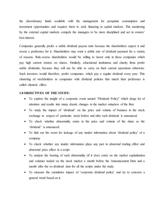 the discretionary funds available with the management for perquisite consumption and
investment opportunities and requires them to seek financing in capital markets. This monitoring
by the external capital markets compels the managers to be more disciplined and act in owners’
best interest.
Companies generally prefer a stable dividend payout ratio because the shareholders expect it and
reveal a preference for it. Shareholders may want a stable rate of dividend payment for a variety
of reasons. Risk-averse shareholders would be willing to invest only in those companies which
pay high current returns on shares. Similarly, educational institutions and charity firms prefer
stable dividends, because they will not be able to carry on their current operations otherwise.
Such investors would therefore, prefer companies, which pay a regular dividend every year. This
clustering of stockholders in companies with dividend policies that match their preference is
called clientele effect.
1.8 OBJECTIVES OF THE STUDY:
 To explore the insight of a corporate event named “Dividend Policy” which drags lot of
attention and results into many drastic changes in the market valuation of the firm.
 To study the impact of ‘dividend’ on the price and volume of business in the stock
exchange in respect of particular stock before and after such dividend is announced.
 To check whether abnormality exists in the price and volume of the share as the
‘dividend’ is announced.
 To find out the room for leakage of any insider information about ‘dividend policy’ of a
company
 To check whether any insider information plays any part in abnormal trading effect and
abnormal price effect in a script.
 To analyze the bearing of such abnormality (if it does exist) on the market capitalization
and volumes traded on the stock market a month before the Announcement Date and a
month after the ex-dividend date for all the scripts under the study.
 To measure the cumulative impact of ‘corporate dividend policy’ and try to conceive a
general trend based on it.
 