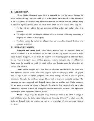 2.1 INTRODUCTION:
Efficient Market Hypothesis states that it is impossible to ‘beat the market’ because the
stock market efficiency causes the stock prices to incorporate and reflect all the new information
in the stock prices. We want to study whether the markets are efficient when the dividend policy
is announced by the corporate. There are certain issues which are to be focused upon. They are:
 To find out any relation between corporate dividend policy and market value of a
company.
 To analyze the effect of corporate dividend decisions in terms of creating abnormality in
the price and volume of the company.
 To check whether the markets are efficient when any news about dividend decisions of a
company is received.
2.2 LITERATURE REVIEW:
Modigliani and Miller (1961) have shown, investors may be indifferent about the
amount of dividend as it has no influence on the value of a firm. Any investor can create a ‘home
made dividend’ if required, or can invest the proceeds of a dividend payment in additional shares
as and when a company makes dividend payment. Similarly, managers may be indifferent as
funds would be available or could be raised without any floatation costs for all positive net
present value projects.
Lintner (1956) analyzes as to how firms set dividends and concluded that firms have
four important concerns. Firstly, firms have long-run target dividend payout ratios. The payout
ratio is high in case of mature companies with stable earnings and low in case of growth
companies. Secondly, the dividends change follows shift in long-term sustainable earnings. The
managers are more concerned with dividend changes than on absolute level. Finally, managers
do not intend to reverse the change in dividends. He finds that firms pay predictable and regular
dividends to investors; whereas the earnings of corporate firms could be erratic. This implies that
shareholders prefer smoothened dividend income.
Brealey (1992) poses the dividend policy decision as “What is the effect of change in
cash dividends, given the firm’s capital-budgeting and borrowing decisions?” In other words, he
looks at dividend policy in isolation and not as a by-product of other corporate financial
decisions.
 