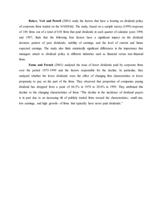 Baker, Veit and Powell (2001) study the factors that have a bearing on dividend policy
of corporate firms traded on the NASDAQ. The study, based on a sample survey (1999) response
of 188 firms out of a total of 630 firms that paid dividends in each quarter of calendar years 1996
and 1997, finds that the following four factors have a significant impact on the dividend
decision: pattern of past dividends, stability of earnings, and the level of current and future
expected earnings. The study also finds statistically significant differences in the importance that
managers attach to dividend policy in different industries such as financial versus non-financial
firms.
Fama and French (2001) analyzed the issue of lower dividends paid by corporate firms
over the period 1973-1999 and the factors responsible for the decline. In particular, they
analyzed whether the lower dividends were the effect of changing firm characteristics or lower
propensity to pay on the part of the firms. They observed that proportion of companies paying
dividend has dropped from a peak of 66.5% in 1978 to 20.8% in 1999. They attributed this
decline to the changing characteristics of firms: “The decline in the incidence of dividend payers
is in part due to an increasing tilt of publicly traded firms toward the characteristics- small size,
low earnings, and high growth- of firms that typically have never paid dividends.”
 