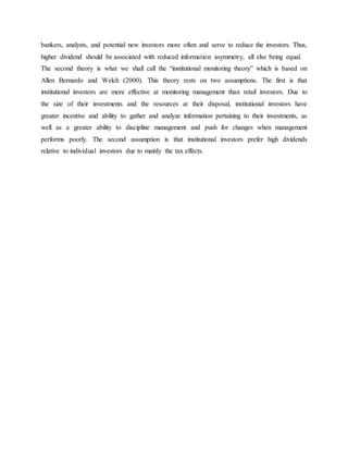 bankers, analysts, and potential new investors more often and serve to reduce the investors. Thus,
higher dividend should be associated with reduced information asymmetry, all else being equal.
The second theory is what we shall call the “institutional monitoring theory” which is based on
Allen Bernardo and Welch (2000). This theory rests on two assumptions. The first is that
institutional investors are more effective at monitoring management than retail investors. Due to
the size of their investments and the resources at their disposal, institutional investors have
greater incentive and ability to gather and analyze information pertaining to their investments, as
well as a greater ability to discipline management and push for changes when management
performs poorly. The second assumption is that institutional investors prefer high dividends
relative to individual investors due to mainly the tax effects.
 