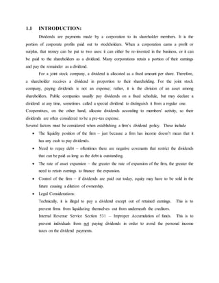 1.1 INTRODUCTION:
Dividends are payments made by a corporation to its shareholder members. It is the
portion of corporate profits paid out to stockholders. When a corporation earns a profit or
surplus, that money can be put to two uses: it can either be re-invested in the business, or it can
be paid to the shareholders as a dividend. Many corporations retain a portion of their earnings
and pay the remainder as a dividend.
For a joint stock company, a dividend is allocated as a fixed amount per share. Therefore,
a shareholder receives a dividend in proportion to their shareholding. For the joint stock
company, paying dividends is not an expense; rather, it is the division of an asset among
shareholders. Public companies usually pay dividends on a fixed schedule, but may declare a
dividend at any time, sometimes called a special dividend to distinguish it from a regular one.
Cooperatives, on the other hand, allocate dividends according to members' activity, so their
dividends are often considered to be a pre-tax expense.
Several factors must be considered when establishing a firm’s dividend policy. These include
 The liquidity position of the firm – just because a firm has income doesn’t mean that it
has any cash to pay dividends.
 Need to repay debt – oftentimes there are negative covenants that restrict the dividends
that can be paid as long as the debt is outstanding.
 The rate of asset expansion – the greater the rate of expansion of the firm, the greater the
need to retain earnings to finance the expansion.
 Control of the firm – if dividends are paid out today, equity may have to be sold in the
future causing a dilution of ownership.
 Legal Considerations:
Technically, it is illegal to pay a dividend except out of retained earnings. This is to
prevent firms from liquidating themselves out from underneath the creditors.
Internal Revenue Service Section 531 – Improper Accumulation of funds. This is to
prevent individuals from not paying dividends in order to avoid the personal income
taxes on the dividend payments.
 