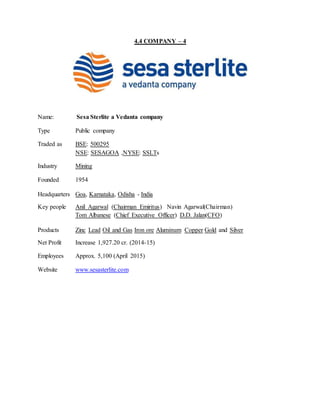4.4 COMPANY – 4
Name: Sesa Sterlite a Vedanta company
Type Public company
Traded as BSE: 500295
NSE: SESAGOA ,NYSE: SSLTs
Industry Mining
Founded 1954
Headquarters Goa, Karnataka, Odisha - India
Key people Anil Agarwal (Chairman Emiritus) Navin Agarwal(Chairman)
Tom Albanese (Chief Executive Officer) D.D. Jalan(CFO)
Products Zinc Lead Oil and Gas Iron ore Aluminum Copper Gold and Silver
Net Profit Increase 1,927.20 cr. (2014-15)
Employees Approx. 5,100 (April 2015)
Website www.sesasterlite.com
 