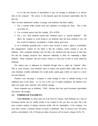 Is it in the best interests of shareholders to pay out earnings as dividends or to reinvest
them in the company? The answer to this depends upon the investment opportunities that the
firm has.
There are three fundamental policies to paying cash dividends that firms employ:
1. Pay a constant dollar amount each year regardless of earnings per share. This is what
most firms do.
2. Use a constant payout ratio (for example, 50% of EPS)
3. Pay a low, fixed dividend amount plus “dividend extras” or “special dividends”. This
allows the company to avoid having to cut dividends since the basic dividend is low, but
also avoids the improper accumulation of funds during good years.
A cut in dividends generally hurts a stock’s price because it sends a signal to stockholders
that management’s outlook for the future is that the company cannot continue to pay the
dividend. Most companies therefore start off with a low dividend and only increase it when they
feel that the earnings prospects have improved sufficiently to allow for maintaining a higher
dividend. Many companies will even borrow money in a bad year in order to avoid cutting the
dividends.
The market price is influenced by dividends through what is called the “clientele” effect.
That is, some investors want dividends (such as retirees and pension funds) while others do not
want dividends (wealthy individuals) but would prefer capital gains (which are taxed at a lower
rate and deferred).
Flotation costs encourage a company to retain earnings in order to minimize having to sell
additional stock in the future. As we saw in the cost of capital calculations, the flotation costs
make new equity more expensive than retained earnings.
Some companies pay no dividends. Why? Because they have good investment opportunities
and reinvest the earnings.
1.2 FORMS OF PAYMENT:
Cash dividends are those paid out in the form of a cheque. Such dividends are a form of
investment income and are usually taxable to the recipient in the year they are paid. This is the
most common method of sharing corporate profits with the shareholders of the company. For
each share owned, a declared amount of money is distributed. Thus, if a person owns 100 shares
and the cash dividend is Rs. 0.50 paisa per share, the person will be issued a cheque for Rs. 50.
 