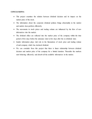 CONCLUSIONS:
 This project examines the relation between dividend decision and its impact on the
market price of the stock.
 The information about the corporate dividend policies brings abnormality in the market
and market does perform efficiently.
 The movements in stock prices and trading volume are influenced by the flow of new
information into the market.
 The dividend effect are reflected into the market price of the company within the time
period of few days before the announce date to few days after the ex-dividend date.
 Insider information plays vital role in the fluctuations of stock price and trading volume
of and company which has declared dividend.
 We can conclude from this project that there is linear relationship between dividend
decision and market price of the company for a limited duration. Thereafter the markets
start behaving efficiently and absorb all the available information in the market.
 