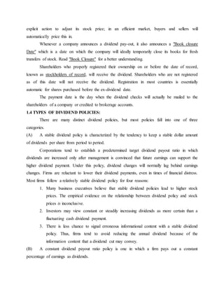 explicit action to adjust its stock price; in an efficient market, buyers and sellers will
automatically price this in.
Whenever a company announces a dividend pay-out, it also announces a "Book closure
Date" which is a date on which the company will ideally temporarily close its books for fresh
transfers of stock. Read "Book Closure" for a better understanding.
Shareholders who properly registered their ownership on or before the date of record,
known as stockholders of record, will receive the dividend. Shareholders who are not registered
as of this date will not receive the dividend. Registration in most countries is essentially
automatic for shares purchased before the ex-dividend date.
The payment date is the day when the dividend checks will actually be mailed to the
shareholders of a company or credited to brokerage accounts.
1.4 TYPES OF DIVIDEND POLICIES:
There are many distinct dividend policies, but most policies fall into one of three
categories.
(A) A stable dividend policy is characterized by the tendency to keep a stable dollar amount
of dividends per share from period to period.
Corporations tend to establish a predetermined target dividend payout ratio in which
dividends are increased only after management is convinced that future earnings can support the
higher dividend payment. Under this policy, dividend changes will normally lag behind earnings
changes. Firms are reluctant to lower their dividend payments, even in times of financial distress.
Most firms follow a relatively stable dividend policy for four reasons:
1. Many business executives believe that stable dividend policies lead to higher stock
prices. The empirical evidence on the relationship between dividend policy and stock
prices is inconclusive.
2. Investors may view constant or steadily increasing dividends as more certain than a
fluctuating cash dividend payment.
3. There is less chance to signal erroneous informational content with a stable dividend
policy. Thus, firms tend to avoid reducing the annual dividend because of the
information content that a dividend cut may convey.
(B) A constant dividend payout ratio policy is one in which a firm pays out a constant
percentage of earnings as dividends.
 