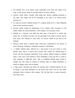  The dividend news in the market creates abnormality in the return and volume of the
script, so that investor should not treat that markets are always efficient.
 Investors should behave rationally while taking their decision regarding investment in
any script. They should wait for the abnormality in the script to be removed before
investing in it.
 For long term investor, dividend decision of a company should not be a major influencing
factor in their investment decision.
 Investors should consider the fundamentals of the company before investing in it and
should consider the actual performance of the company over the period of time.
 Dividend as a corporate event affects the share prices of the firm for a specific time
period only. As dividend event gets over the abnormality in the script is removed and the
stock prices start reflecting its actual value. So investors should not get lured by the
dividends.
 Directors should adopt a dividend policy which gives consideration to the interests of
each of the group comprising a substantial proportion of shareholders.
 A definite dividend policy, followed for a long period in the past trends to create
clientele effect. That is it attracts those investors that consider the dividend policy in
accord with their investment requirements. If the company suddenly changes its dividend
policy, it may work to the detriment to those shareholders as they may have to switch to
other companies to fulfill their needs. Thus an established dividend policy should be
changed only after having an analyzed its probable effect on existing shareholders. It
should be changed slowly and not abruptly.
 A huge positive abnormal return before the announce date of dividend indicates the sins
of leakage of any insider information. So the investor must check room for such insider
information before investing in that company. This will help them to protect themselves
from future losses.
 