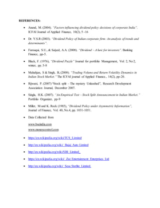 REFERENCES:
 Anand, M. (2004). “Factors influencing dividend policy decisions of corporate India”.
ICFAI Journal of Applied Finance, 10(2), 5 -16
 Dr. Y.S.R (2003). “Dividend Policy of Indian corporate firm: An analysis of trends and
determinants”.
 Farouqui, S.U., & Saiyed, A.A. (2008). “Dividend – A lure for investors”. Banking
Finance, pp-5.
 Black, F. (1976), “Dividend Puzzle” Journal for portfolio Management, Vol. 2, No 2,
winter, pp. 5-8
 Mahahjan, S & Singh, B, (2008). “Trading Volume and Return Volatility Dynamics in
Indian Stock Market.” The ICFAI journal of Applied Finance., 14(2), pp-20.
 Rijwani, P. (2007) “Stock split – The mystery Unleashed”, Research Development
Association Journal, December 2007.
 Singla, H.K. (2007). “An Empirical Test – Stock Split Announcement in Indian Market.”
Portfolio Organizer, pp-9
 Miller, M and K. Rock (1985), “Dividend Policy under Asymmetric Information”,
Journal of Finance, Vol. 40, No.4, pp. 1031-1051.
 Data Collected from
www.bseindia.com
www.moneycontrol.com
 https://en.wikipedia.org/wiki/TCS_Limited
 http://en.wikipedia.org/wiki/ Bajaj Auto Limited
 http://en.wikipedia.org/wiki/SBI Limited_
 https://en.wikipedia.org/wiki/ Zee Entertainment Enterprises Ltd
 http://en.wikipedia.org/wiki/ Sesa Sterlite Limited.
 