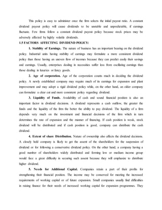This policy is easy to administer once the firm selects the initial payout ratio. A constant
dividend payout policy will cause dividends to be unstable and unpredictable, if earnings
fluctuate. Few firms follow a constant dividend payout policy because stock prices may be
adversely affected by highly volatile dividends.
1.5 FACTORS AFFECTING DIVIDEND POLICY:
1. Stability of Earnings. The nature of business has an important bearing on the dividend
policy. Industrial units having stability of earnings may formulate a more consistent dividend
policy than those having an uneven flow of incomes because they can predict easily their savings
and earnings. Usually, enterprises dealing in necessities suffer less from oscillating earnings than
those dealing in luxuries or fancy goods.
2. Age of corporation. Age of the corporation counts much in deciding the dividend
policy. A newly established company may require much of its earnings for expansion and plant
improvement and may adopt a rigid dividend policy while, on the other hand, an older company
can formulate a clear cut and more consistent policy regarding dividend.
3. Liquidity of Funds. Availability of cash and sound financial position is also an
important factor in dividend decisions. A dividend represents a cash outflow, the greater the
funds and the liquidity of the firm the better the ability to pay dividend. The liquidity of a firm
depends very much on the investment and financial decisions of the firm which in turn
determines the rate of expansion and the manner of financing. If cash position is weak, stock
dividend will be distributed and if cash position is good, company can distribute the cash
dividend.
4. Extent of share Distribution. Nature of ownership also affects the dividend decisions.
A closely held company is likely to get the assent of the shareholders for the suspension of
dividend or for following a conservative dividend policy. On the other hand, a company having a
good number of shareholders widely distributed and forming low or medium income group
would face a great difficulty in securing such assent because they will emphasize to distribute
higher dividend.
5. Needs for Additional Capital. Companies retain a part of their profits for
strengthening their financial position. The income may be conserved for meeting the increased
requirements of working capital or of future expansion. Small companies usually find difficulties
in raising finance for their needs of increased working capital for expansion programmes. They
 
