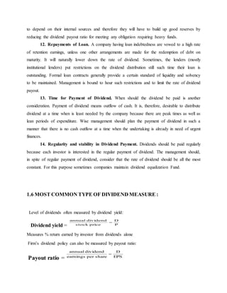 to depend on their internal sources and therefore they will have to build up good reserves by
reducing the dividend payout ratio for meeting any obligation requiring heavy funds.
12. Repayments of Loan. A company having loan indebtedness are vowed to a high rate
of retention earnings, unless one other arrangements are made for the redemption of debt on
maturity. It will naturally lower down the rate of dividend. Sometimes, the lenders (mostly
institutional lenders) put restrictions on the dividend distribution still such time their loan is
outstanding. Formal loan contracts generally provide a certain standard of liquidity and solvency
to be maintained. Management is bound to hour such restrictions and to limit the rate of dividend
payout.
13. Time for Payment of Dividend. When should the dividend be paid is another
consideration. Payment of dividend means outflow of cash. It is, therefore, desirable to distribute
dividend at a time when is least needed by the company because there are peak times as well as
lean periods of expenditure. Wise management should plan the payment of dividend in such a
manner that there is no cash outflow at a time when the undertaking is already in need of urgent
finances.
14. Regularity and stability in Dividend Payment. Dividends should be paid regularly
because each investor is interested in the regular payment of dividend. The management should,
in spite of regular payment of dividend, consider that the rate of dividend should be all the most
constant. For this purpose sometimes companies maintain dividend equalization Fund.
1.6 MOST COMMON TYPE OF DIVIDEND MEASURE :
Level of dividends often measured by dividend yield:
Dividend yield =
Measures % return earned by investor from dividends alone
Firm’s dividend policy can also be measured by payout ratio:
Payout ratio =
P
D
pricestock
dividendannual

EPS
D
shareperearnings
dividendannual

 