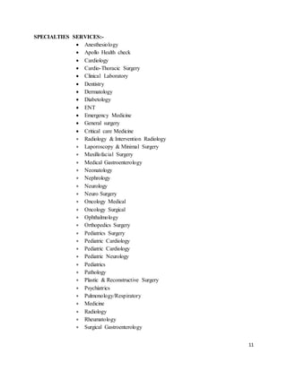 11
SPECIALTIES SERVICES:-
 Anesthesiology
 Apollo Health check
 Cardiology
 Cardio-Thoracic Surgery
 Clinical Laboratory
 Dentistry
 Dermatology
 Diabetology
 ENT
 Emergency Medicine
 General surgery
 Critical care Medicine
 Radiology & Intervention Radiology
 Laporoscopy & Minimal Surgery
 Maxillofacial Surgery
 Medical Gastroenterology
 Neonatology
 Nephrology
 Neurology
 Neuro Surgery
 Oncology Medical
 Oncology Surgical
 Ophthalmology
 Orthopedics Surgery
 Pediatrics Surgery
 Pediatric Cardiology
 Pediatric Cardiology
 Pediatric Neurology
 Pediatrics
 Pathology
 Plastic & Reconstructive Surgery
 Psychiatrics
 Pulmonology/Respiratory
 Medicine
 Radiology
 Rheumatology
 Surgical Gastroenterology
 