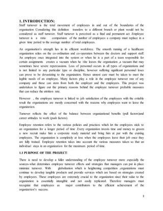 3
1. INTRODUCTION:
Staff turnover is the total movement of employees in and out of the boundaries of the
organisation Considering this definition transfers to a different branch or plant would not be
considered as staff turnover. Staff turnover is perceived as a final and permanent act .Employee
turnover is a ratio comparision of the number of employees a company must replace in a
given time period to the average number of total employees.
An organisation’s strength lies in its efficient workforce. The smooth running of a healthcare
organization relies on the co-ordination and co-operation between the doctors and support staff.
An employee once integrated into the system or when he is a part of a team responsible for
certain assignments creates a vacuum when he /she leaves the organisation ,a vacuum that may
sometimes have severe repercussions. Loss of personnel occurs in all types of organizations and
is not limited to any particular type or discipline, however suffering significant personnel loses
can prove to be devastating to the organization. Hence utmost care must be taken to meet the
legible needs of an employee. Many factors play a role in the employee turnover rate of any
company and these can stem from both the employer and the employees. This project was
undertaken to figure out the primary reasons behind the employee turnover probable measures
that can reduce the attrition rate.
However , the employee turnover is linked to job satisfaction of the employees with the evitable
result the organizations are mostly concerned with the reasons why employees want to leave the
organization.
Turnover reflects the effect of the balance between organizational benefits (pull factors)and
career attitudes to work (push factors).
Employee retention refers to the various policies and practices which let the employees stick to
an organization for a longer period of time .Every organization invests time and money to groom
a new recruit make him a corporate ready material and bring him at par with the existing
employees. The organization is completely at loss when the employees leave their job once they
are fully trained. Employee retention takes into account the various measures taken so that an
individual stays in an organization for the maximum period of time.
1.1 PURPOSE OF THE PROJECT:
There is need to develop a fuller understanding of the employee turnover more especially the
sources-what determines employee turnover effects and strategies that managers can put in place
minimize turnover. With globalization which is heightening competition ,organizations must
continue to develop tangible products and provide services which are based on strategies created
by employees. These employees are extremely crucial to the organization since their value to the
organization is essentially intangible and not easily replicated. Therefore managers must
recognize that employees as major contributors to the efficient achievement of the
organization’s success.
 