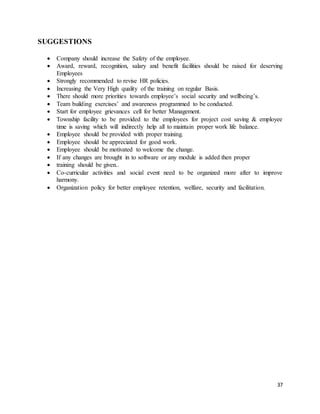 37
SUGGESTIONS
 Company should increase the Safety of the employee.
 Award, reward, recognition, salary and benefit facilities should be raised for deserving
Employees
 Strongly recommended to revise HR policies.
 Increasing the Very High quality of the training on regular Basis.
 There should more priorities towards employee’s social security and wellbeing’s.
 Team building exercises’ and awareness programmed to be conducted.
 Start for employee grievances cell for better Management.
 Township facility to be provided to the employees for project cost saving & employee
time is saving which will indirectly help all to maintain proper work life balance.
 Employee should be provided with proper training.
 Employee should be appreciated for good work.
 Employee should be motivated to welcome the change.
 If any changes are brought in to software or any module is added then proper
 training should be given..
 Co-curricular activities and social event need to be organized more after to improve
harmony.
 Organization policy for better employee retention, welfare, security and facilitation.
 